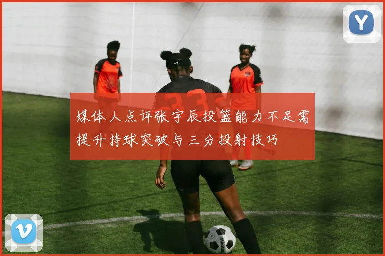 媒体人点评张宇辰投篮能力不足需提升持球突破与三分投射技巧