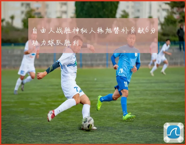 自由人战胜神秘人韩旭替补贡献6分助力球队胜利
