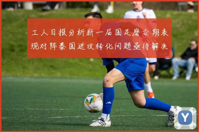 工人日报分析新一届国足磨合期表现对阵泰国进攻转化问题亟待解决