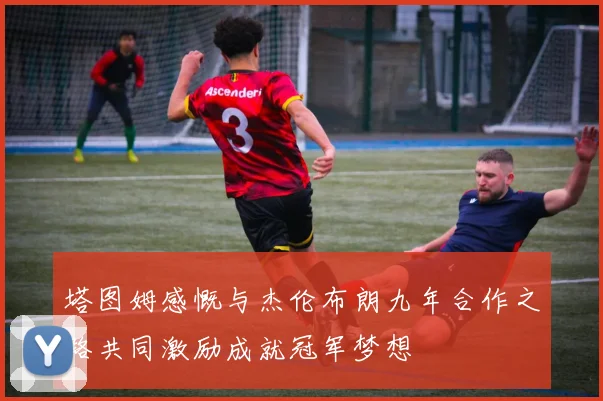 塔图姆感慨与杰伦布朗九年合作之路共同激励成就冠军梦想