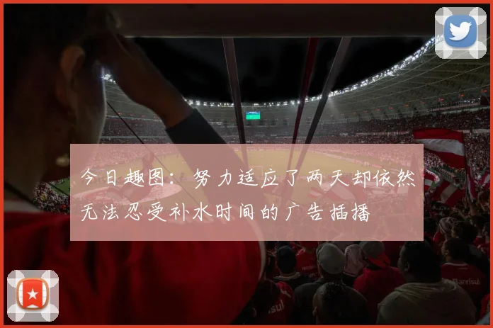 今日趣图：努力适应了两天却依然无法忍受补水时间的广告插播