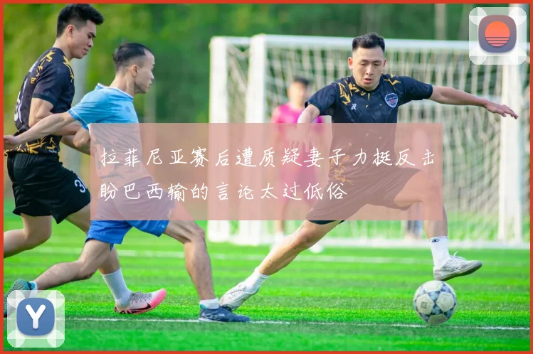 拉菲尼亚赛后遭质疑妻子力挺反击盼巴西输的言论太过低俗