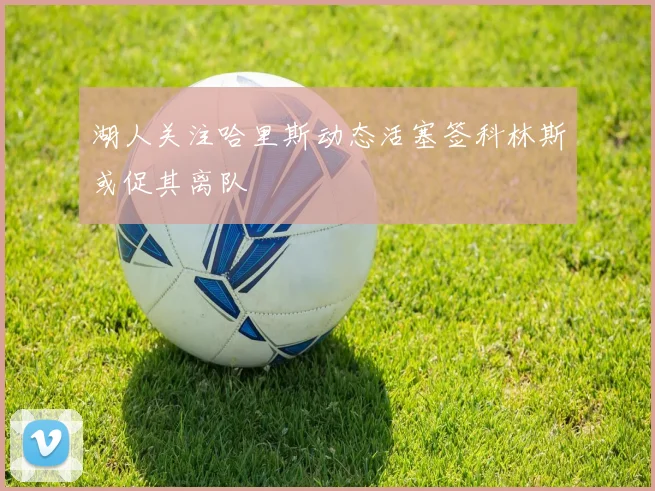 湖人关注哈里斯动态活塞签科林斯或促其离队