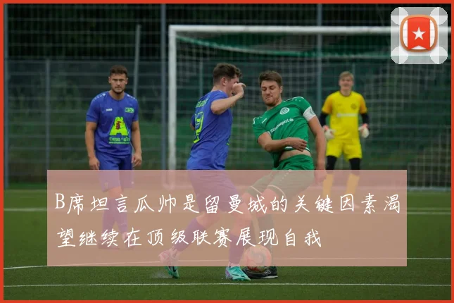 B席坦言瓜帅是留曼城的关键因素渴望继续在顶级联赛展现自我