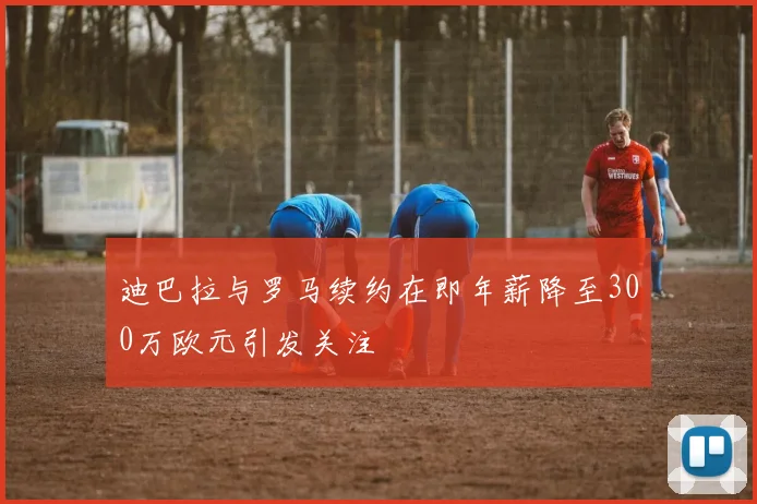 迪巴拉与罗马续约在即年薪降至300万欧元引发关注