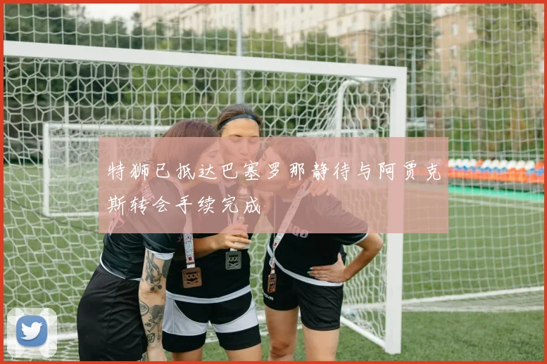 特狮已抵达巴塞罗那静待与阿贾克斯转会手续完成