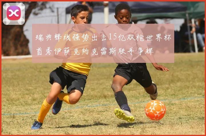 瑞典锋线强势出击15亿双枪世界杯首秀伊萨克约克雷斯联手争辉