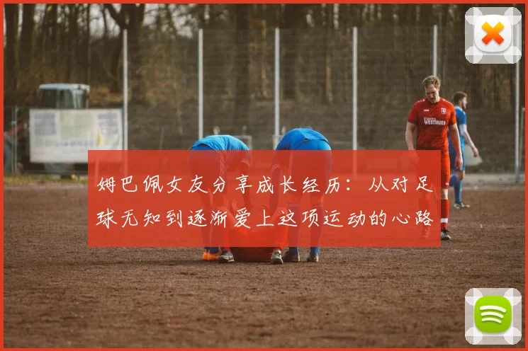 姆巴佩女友分享成长经历：从对足球无知到逐渐爱上这项运动的心路历程